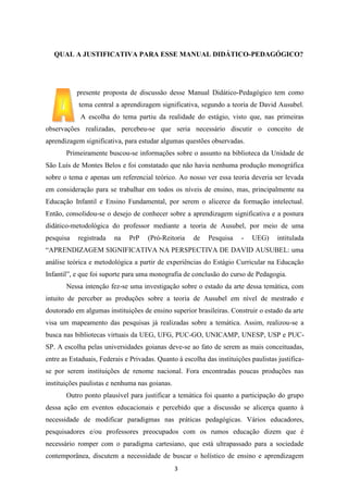 QUAL A JUSTIFICATIVA PARA ESSE MANUAL DIDÁTICO-PEDAGÓGICO?

presente proposta de discussão desse Manual Didático-Pedagógico tem como
tema central a aprendizagem significativa, segundo a teoria de David Ausubel.
A escolha do tema partiu da realidade do estágio, visto que, nas primeiras
observações realizadas, percebeu-se que seria necessário discutir o conceito de
aprendizagem significativa, para estudar algumas questões observadas.
Primeiramente buscou-se informações sobre o assunto na biblioteca da Unidade de
São Luís de Montes Belos e foi constatado que não havia nenhuma produção monográfica
sobre o tema e apenas um referencial teórico. Ao nosso ver essa teoria deveria ser levada
em consideração para se trabalhar em todos os níveis de ensino, mas, principalmente na
Educação Infantil e Ensino Fundamental, por serem o alicerce da formação intelectual.
Então, consolidou-se o desejo de conhecer sobre a aprendizagem significativa e a postura
didático-metodológica do professor mediante a teoria de Ausubel, por meio de uma
pesquisa

registrada

na

PrP

(Pró-Reitoria

de

Pesquisa

-

UEG)

intitulada

“APRENDIZAGEM SIGNIFICATIVA NA PERSPECTIVA DE DAVID AUSUBEL: uma
análise teórica e metodológica a partir de experiências do Estágio Curricular na Educação
Infantil”, e que foi suporte para uma monografia de conclusão do curso de Pedagogia.
Nessa intenção fez-se uma investigação sobre o estado da arte dessa temática, com
intuito de perceber as produções sobre a teoria de Ausubel em nível de mestrado e
doutorado em algumas instituições de ensino superior brasileiras. Construir o estado da arte
visa um mapeamento das pesquisas já realizadas sobre a temática. Assim, realizou-se a
busca nas bibliotecas virtuais da UEG, UFG, PUC-GO, UNICAMP, UNESP, USP e PUCSP. A escolha pelas universidades goianas deve-se ao fato de serem as mais conceituadas,
entre as Estaduais, Federais e Privadas. Quanto à escolha das instituições paulistas justificase por serem instituições de renome nacional. Fora encontradas poucas produções nas
instituições paulistas e nenhuma nas goianas.
Outro ponto plausível para justificar a temática foi quanto a participação do grupo
dessa ação em eventos educacionais e percebido que a discussão se alicerça quanto à
necessidade de modificar paradigmas nas práticas pedagógicas. Vários educadores,
pesquisadores e/ou professores preocupados com os rumos educação dizem que é
necessário romper com o paradigma cartesiano, que está ultrapassado para a sociedade
contemporânea, discutem a necessidade de buscar o holístico de ensino e aprendizagem
3

 
