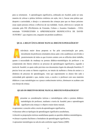 para se orientarem. A aprendizagem significativa, embasada em Ausubel, pode ser uma
maneira de colocar a prática holística sistêmica em ação, isto é, buscar uma prática que
desperte a curiosidade, o desejo e a autonomia das crianças para que no futuro próximo
essas sejam pessoas críticas e reflexivas de sua realidade. Assim, efetivou-se o projeto de
extensão pela PrE (Pró-Reitoria de Extensão, Cultura e Assuntos Estudantis - UEG)
intitulado “CONHECENDO A APRENDIZAGEM SIGNIFICATIVA DE DAVID
AUSUBEL”, que originou este, enquanto um produto acadêmico.

QUAL A RELEVÂNCIA DESSE MANUAL DIDÁTICO-PEDAGÓGICO?

relevância maior dessa proposta se faz pela conscientização por parte,
inicialmente da professora orientadora dessa ação e dos acadêmicos envolvidos e
posteriormente de todos os que tiverem contato com as reflexões deste trabalho,
quanto à necessidade da mudança na postura didático-metodológica do professor e na
compreensão dos fatores relativos ao processo de aprendizagem significativa, segundo a
teoria de Ausubel, os quais estão previstos nos documentos legais da educação brasileira. É
preciso levar em conta os fatores cognitivos, no intuito de melhorar a forma do ensino e a
dinâmica do processo de aprendizagem, visto que supostamente os alunos têm sede e
curiosidade pelo aprender e que, muitas vezes, a escola e o professor com seus materiais
didáticos e suas metodologias ou o pouco conhecimento teórico, diminuem ou acabam com
esse desejo da criança.

QUAIS OS OBJETIVOS DESSE MANUAL DIDÁTICO-PEDAGÓGICO?

presentar as considerações teóricas e metodológicas sobre a postura didáticometodológica do professor, mediante a teoria de Ausubel, para a aprendizagem
significativa da criança é o objetivo maior deste manual,
apresentar o conceito sobre a teoria da aprendizagem significativa,
discursar sobre as tipologias da aprendizagem significativa ausubeliana,
discutir as proposições teóricas ausubelianas quanto as questões didático-metodológicas,
elencar os pontos facilitares e limitadores da aprendizagem significativa,
apresentar metodologias na sala de aula conforme sugere Santos (2009)
4

 