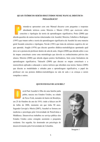 QUAIS TEÓRICOS SERÃO DISCUTIDOS NESSE MANUAL DIDÁTICOPEDAGÓGICO?

retende-se apresentar com este Manual discurso com perguntas e respostas
abordando teóricos como Moreira e Masini (1982) que escrevem sobre
conceitos e tipologias da teoria da aprendizagem significativa; Praia (2000) que
aborda questões de outras teorias relacionadas à de Ausubel; Moreira, Caballero e Rodriguez
(1997) que tratam sobre a teoria da aprendizagem significativa de Ausubel de uma maneira
geral focando conceitos e tipologias; Novak (1981) que trata da estrutura cognitiva do ser
que aprende; Aragão (1976) que discute questões didático-metodológicas apontando qual
deve ser a postura do professor dentro da sala de aula; Alegro (2008) que aborda sobre o uso
de mapas conceituais como uma metodologia que desvela os conhecimentos prévios dos
alunos; Moreira (2000) que aborda alguns pontos facilitadores, bem como limitadores da
aprendizagem significativa; Takeuchi (2009) que discute os mapas conceituais e a
neurociência aplicada a educação e outros teóricos que abordam essa teoria; Santos (2009)
que discute as modalidades e atitudes para a aprendizagem significativa, o papel do
professor em sua postura didático-metodológica na sala de aula e as crenças a serem
rompidas e outros.

QUEM FOI DAVID AUSUBEL?

avid Paul Ausubel é filho de uma família judia
pobre, nasceu nos Estados Unidos, na cidade
de Nova York, morador do bairro de Brooklyn,
em 25 de Outubro do ano de 1918, vindo a falecer em 09
de Julho de 2008, momento em que tinha 90 anos.
Segundo Carvajal e Morin (2007), Ausubel se formou em
medicina e psicologia pela Universidade de Pensilvânia e
Middlesex. Desenvolveu trabalhos no serviço público dos
Estados Unidos como cirurgião assistente e psiquiatra
residente. Em seguida, fez doutorado em psicologia do
desenvolvimento pela Universidade de Columbia.
Imagem 1
5

 