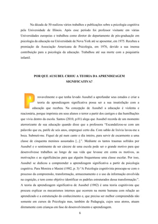 Na década de 50 realizou vários trabalhos e publicações sobre a psicologia cognitiva
pela Universidade de Illinois. Após esse período foi professor visitante em várias
Universidades europeias e trabalhou como diretor do departamento de pós-graduação em
psicologia da educação na Universidade de Nova York até se aposentar, em 1975. Recebeu a
premiação da Associação Americana de Psicologia, em 1976, devido a sua imensa
contribuição para a psicologia da educação. Trabalhou até sua morte com a psiquiatria
infantil.

POR QUE AUSUBEL CRIOU A TEORIA DA APRENDIZAGEM
SIGNIFICATIVA?

rovavelmente o que tenha levado Ausubel a aprofundar seus estudos e criar a
teoria da aprendizagem significativa possa ser a sua insatisfação com a
educação que recebeu. Na concepção de Ausubel a educação é violenta e
reacionária, porque imprimia em seus alunos o terror a partir dos castigos e das humilhações
que vivia dentro da escola. Santos (2010, p.01) alega que Ausubel recorda de um momento
aterrorizante de sua educação quando disse que a professora “Escandalizou-se com um
palavrão que eu, patife de seis anos, empreguei certo dia. Com sabão de lixívia lavou-me a
boca. Submeti-me. Fiquei de pé num canto o dia inteiro, para servir de escarmento a uma
classe de cinquenta meninos assustados [...].”. Mediante os tantos traumas sofridos por
Ausubel e o sentimento de ser cárcere de uma escola pode ser o grande motivo para que
desenvolvesse trabalhos ao longo de sua vida que levasse em conta os motivos, as
motivações e as significâncias para que alguém frequentasse uma classe escolar. Por isso,
Ausubel se dedicou a compreender a aprendizagem significativa a partir da psicologia
cognitiva. Para Moreira e Masini (1982, p. 3) “A Psicologia cognitivista preocupa-se com o
processo da compreensão, transformação, armazenamento e o uso da informação envolvida
na cognição, e tem como objetivo identificar os padrões estruturados dessa transformação.”.
A teoria da aprendizagem significativa de Ausubel (1982) é uma teoria cognitivista que
procura explicar os mecanismos internos que ocorrem na mente humana com relação ao
aprendizado e a estruturação do conhecimento e, que precisa ser melhor compreendida não
somente em cursos de Psicologia mas, também de Pedagogia, cujos seus atores, atuam
diretamente com crianças em fase de desenvolvimento e aprendizagem.
6

 