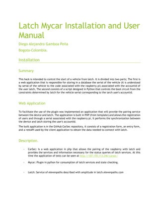 Latch Mycar Installation and User
Manual
Diego Alejandro Gamboa Peña
Bogota-Colombia.
Installation
Summary
This hack is intended to control the start of a vehicle from latch. It is divided into two parts; The first is
a web application that is responsible for storing in a database the serial of the vehicle (It is understood
by serial of the vehicle to the code associated with the raspberry pi) associated with the accountid of
the user latch, The second consists of a script designed in Python that controls the boot circuit from the
constraints determined by latch for the vehicle serial corresponding to the larch user's accountid.
Web Application
To facilitate the use of the plugin was implemented an application that will provide the pairing service
between the device and latch. The application is built in PHP (from template) and allows the registration
of users and through a serial associated with the raspberry pi, it performs the synchronization between
the device and latch storing the user's accountId.
The built application is in the GitHub CarSec repository, it consists of a registration form, an entry form,
and a restAPI used by the client application to obtain the data needed to connect with latch.
Description.
- CarSec: Is a web application in php that allows the pairing of the raspberry with latch and
provides the services and information necessary for the status queries of latch services. At this
time the application of tests can be seen at http://107.170.113.246/carsec/
- Mycar: Plugin in python for consumption of latch services and state checking.
- Latch: Service of elevenpaths described with amplitude in latch.elevenpaths.com
 