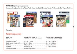 Revistas: (padrão jornal_grampeada)
Megazine, Serra, Zona Sul, Barra, Tijuca, Razão Social, Rev. Digital, Diversão, Rev. da TV, Decoração, Boa Viagem, Rio Show.




                                                                                                                               9
Formatos:

Tamanho do Anúncio

ESPAÇOS                                    FORMATOS SIMPLES (colunado)                          FORMATOS SANGRADOS

1 página (5col. x 27) . . . . . . . . . . .23,5 cm x 27 cm . . . . . . . . . . . . . . . . . . . .26,7 cm x 30,4 cm*
Dupla Central (10col. x 27) . . . . . .49 cm x 27 cm . . . . . . . . . . . . . . . . . . . . .52,4 cm x 30,4 cm*
1 coluna . . . . . . . . . . . . . . . . . . . .4,3 cm x 27 cm . . . . . . . . . . . . . . . . . . . . .6,5 cm x 30,4 cm*
2 colunas . . . . . . . . . . . . . . . . . . .9,1 cm x 27 cm . . . . . . . . . . . . . . . . . . . . .11,3 cm x 30,4 cm*
1/2 página (rodapé) . . . . . . . . . . .ver ilustração abaixo . . . . . . . . . . . . . . . . .**
 
