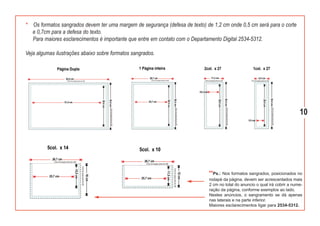 *   Os formatos sangrados devem ter uma margem de segurança (defesa de texto) de 1,2 cm onde 0,5 cm será para o corte
    e 0,7cm para a defesa do texto.
    Para maiores esclarecimentos é importante que entre em contato com o Departamento Digital 2534-5312.

Veja algumas ilustrações abaixo sobre formatos sangrados.




                                                                                                                               10




                                                                               **Ps.: Nos formatos sangrados, posicionados no
                                                                               rodapé da página, devem ser acrescentados mais
                                                                               2 cm no total do anuncio o qual irá cobrir a nume-
                                                                               ração da página, conforme exemplos ao lado.
                                                                               Nestes anúncios, o sangramento se dá apenas
                                                                               nas laterais e na parte inferior.
                                                                               Maiores esclarecimentos ligar para 2534-5312.
 