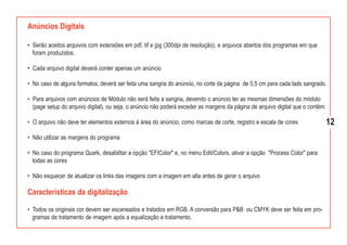 Anúncios Digitais

• Serão aceitos arquivos com extensões em pdf, tif e jpg (300dpi de resolução), e arquivos abertos dos programas em que
  foram produzidos.

• Cada arquivo digital deverá conter apenas um anúncio

• No caso de alguns formatos, deverá ser feita uma sangria do anúncio, no corte da página de 0,5 cm para cada lado sangrado.

• Para arquivos com anúncios de Módulo não será feita a sangria, devendo o anúncio ter as mesmas dimensões do módulo
  (page setup do arquivo digital), ou seja, o anúncio não poderá exceder as margens da página de arquivo digital que o contém.

• O arquivo não deve ter elementos externos à área do anúncio, como marcas de corte, registro e escala de cores                  12
• Não utilizar as margens do programa

• No caso do programa Quark, desabilitar a opção "EFIColor" e, no menu Edit/Colors, ativar a opção "Process Color" para
  todas as cores

• Não esquecer de atualizar os links das imagens com a imagem em alta antes de gerar o arquivo

Características da digitalização

• Todos os originais cor devem ser escaneados e tratados em RGB. A conversão para P&B ou CMYK deve ser feita em pro-
  gramas de tratamento de imagem após a equalização e tratamento.
 