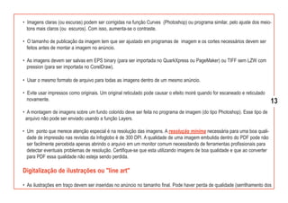 • Imagens claras (ou escuras) podem ser corrigidas na função Curves (Photoshop) ou programa similar, pelo ajuste dos meio-
  tons mais claros (ou escuros). Com isso, aumenta-se o contraste.

• O tamanho de publicação da imagem tem que ser ajustado em programas de imagem e os cortes necessários devem ser
  feitos antes de montar a imagem no anúncio.

• As imagens devem ser salvas em EPS binary (para ser importada no QuarkXpress ou PageMaker) ou TIFF sem LZW com
  pression (para ser importada no CorelDraw).

• Usar o mesmo formato de arquivo para todas as imagens dentro de um mesmo anúncio.

• Evite usar impressos como originais. Um original reticulado pode causar o efeito moiré quando for escaneado e reticulado
  novamente.                                                                                                                 13
• A montagem de imagens sobre um fundo colorido deve ser feita no programa de imagem (do tipo Photoshop). Esse tipo de
 arquivo não pode ser enviado usando a função Layers.

• Um ponto que merece atenção especial é na resolução das imagens. A resolução mínima necessária para uma boa quali-
  dade de impressão nas revistas da Infoglobo é de 300 DPI. A qualidade de uma imagem embutida dentro do PDF pode não
  ser facilmente percebida apenas abrindo o arquivo em um monitor comum necessitando de ferramentas profissionais para
  detectar eventuais problemas de resolução. Certifique-se que esta utilizando imagens de boa qualidade e que ao converter
  para PDF essa qualidade não esteja sendo perdida.

Digitalização de ilustrações ou "line art"

• As ilustrações em traço devem ser inseridas no anúncio no tamanho final. Pode haver perda de qualidade (serrilhamento dos
 