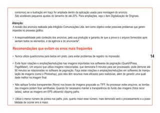 contornos) se a ilustração em traço for ampliada dentro da aplicação usada para montagem do anúncio.
  São aceitáveis pequenos ajustes do tamanho de até 20%. Para ampliações, veja o item Digitalização de Originais.

Atenção:
 A revisão dos anúncios realizada pela Infoglobo Comunicações Ltda. tem como objetivo evitar possíveis problemas que gerem
impactos no processo gráfico.

• A responsabilidade pelo conteúdo dos anúncios, pela sua produção e garantia de que a prova e o arquivo fornecidos apre
  sentam todos os elementos, é da agência e do anunciante".

Recomendações que evitam os erros mais freqüentes
• Nunca utilize quadricromia para textos em preto, para evitar problemas de registro na impressão.                           14
• Evite fazer rotações e ampliações/reduções nas imagens importadas nos softwares de paginação (QuarkXPress,
  PageMaker). Um arquivo que utiliza imagens rotacionadas, que demoraria 5 minutos para ser processado, pode demorar até
  90 minutos se rotacionadas no software de paginação. Faça estas rotações e ampliações/reduções em softwares de manipu
  lação de imagens (como o Photoshop), pois eles têm recursos mais eficazes para realizá-las, além de garantir uma quali
  dade melhor na imagem final.

• Não aplique fundos transparentes (None) nos boxes de imagens grayscale ou TIFF. Ao processar estes arquivos, as bordas
  das imagens podem ficar serrilhadas. Quando for necessário manter a transparência do fundo das imagens (fotos recor
  tadas), salvar as imagens em EPS utilizando clipping paths.

• Utilize o menor número de pontos nos paths, pois, quanto maior esse número, mais demorado será o processamento e a possi-
  bilidade de ocorrer erro é maior.
 