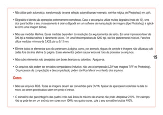 • Não utilize path automático: transformação de uma seleção automática (por exemplo, varinha mágica do Photoshop) em path.

• Dégradés e blends são operações extremamente complexas. Caso o seu arquivo utilize muitos dégradés (mais de 10), uma
  dica para facilitar o seu processamento é criar o dégradé em um software de manipulação de imagens (tipo Photoshop) e aplicá-
  lo como uma imagem bitmap.

• Não use medidas Hairline. Essas medidas dependem da resolução dos equipamentos de saída. Em uma impressora laser de
  300 dpi a medida hairline é claramente visível. Em uma fotocompositora de 1200 dpi, ela fica praticamente invisível. Para fios
  utilize medidas mínimas de 0,425 pts ou 0,15 mm.

• Elimine todos os elementos que não pertencem à página, como, por exemplo, réguas de controle e imagens não utilizadas colo
  cadas fora da área efetiva da página. Esses elementos podem causar erros na hora de processar os arquivos.

• Não cubra elementos não desejados com boxes brancos ou coloridos. Apague-os.
                                                                                                                                   15

• Os arquivos não podem ser enviados compactados (inclusive, não use a compressão LZW nas imagens TIFF no Photoshop).
  Os processos de compactação e descompactação podem danificar/alterar o conteúdo dos arquivos.

Cores

• Não use arquivos RGB. Todas as imagens devem ser convertidas para CMYK. Apesar de aparecerem coloridas na tela do
  micro, ao serem processadas saem em preto e branco.

• O somatório das porcentagens das quatro cores nas áreas de máxima do anúncio não pode ultrapassar 220%. Por exemplo,
  não se pode ter em um anúncio em cores com 100% nas quatro cores, pois o seu somatório totaliza 400%.
 