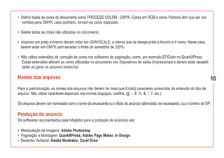 • Definir todas as cores do documento como PROCESS COLOR - CMYK. Cores em RGB e cores Pantone têm que ser con
  vertidas para CMYK, caso contrário, tornam-se cores especiais.

• Delete todas as cores não utilizadas no documento.

• Arquivos em preto e branco devem estar em GRAYSCALE, a menos que se deseje preto e branco a 4 cores. Neste caso,
  devem estar em CMYK sem exceder o limite do somatório de 220%.

• Não utilize extensões de correção de cores nos softwares de paginação, como, por exemplo EFIColor no QuarkXPress.
  Essas extensões alteram as cores utilizadas no documento nos dispositivos de saída (impressoras) e devem estar desabili-
  tadas ao gerar os arquivos postscript.

Nomes dos arquivos                                                                                                           16
Para a padronização, os nomes dos arquivos não devem ter mais que 8 (oito) caracteres acrescidos da extensão do tipo de
arquivo. Não utilize caracteres especiais nos nomes (espaços, cedilha, @, -, #, %, &, /, ?, etc.).

Os arquivos devem ser nomeados com o nome do anunciante ou o título do anúncio (abreviado, se necessário), ou o número da OP.

Produção do anúncio
Os softwares recomendados pela Infoglobo para a produção de anúncios são:

• Manipulação de Imagens: Adobe Photoshop
• Paginação e Montagem: QuarkXPress, Adobe Page Maker, In Design
• Desenho Vectorial: Adobe Illustrator, Corel Draw
 