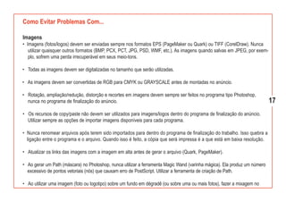 Como Evitar Problemas Com...

Imagens
• Imagens (fotos/logos) devem ser enviadas sempre nos formatos EPS (PageMaker ou Quark) ou TIFF (CorelDraw). Nunca
   utilizar quaisquer outros formatos (BMP, PCX, PCT, JPG, PSD, WMF, etc.). As imagens quando salvas em JPEG, por exem-
   plo, sofrem uma perda irrecuperável em seus meio-tons.

• Todas as imagens devem ser digitalizadas no tamanho que serão utilizadas.

• As imagens devem ser convertidas de RGB para CMYK ou GRAYSCALE antes de montadas no anúncio.

• Rotação, ampliação/redução, distorção e recortes em imagens devem sempre ser feitos no programa tipo Photoshop,
  nunca no programa de finalização do anúncio.                                                                             17
• Os recursos de copy/paste não devem ser utilizados para imagens/logos dentro do programa de finalização do anúncio.
  Utilizar sempre as opções de importar imagens disponíveis para cada programa.

• Nunca renomear arquivos após terem sido importados para dentro do programa de finalização do trabalho. Isso quebra a
  ligação entre o programa e o arquivo. Quando isso é feito, a cópia que será impressa é a que está em baixa resolução.

• Atualizar os links das imagens com a imagem em alta antes de gerar o arquivo (Quark, PageMaker).

• Ao gerar um Path (máscara) no Photoshop, nunca utilizar a ferramenta Magic Wand (varinha mágica). Ela produz um número
  excessivo de pontos vetoriais (nós) que causam erro de PostScript. Utilizar a ferramenta de criação de Path.

• Ao utilizar uma imagem (foto ou logotipo) sobre um fundo em dégradê (ou sobre uma ou mais fotos), fazer a mixagem no
 