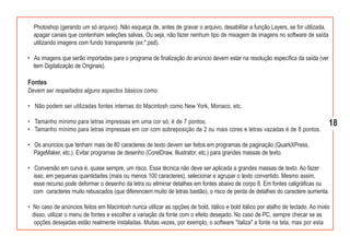 Photoshop (gerando um só arquivo). Não esqueça de, antes de gravar o arquivo, desabilitar a função Layers, se for utilizada,
  apagar canais que contenham seleções salvas. Ou seja, não fazer nenhum tipo de mixagem de imagens no software de saída
  utilizando imagens com fundo transparente (ex:*.psd).

• As imagens que serão importadas para o programa de finalização do anúncio devem estar na resolução específica da saída (ver
  item Digitalização de Originais).

Fontes
Devem ser respeitados alguns aspectos básicos como:

• Não podem ser utilizadas fontes internas do Macintosh como New York, Monaco, etc.

• Tamanho mínimo para letras impressas em uma cor só, é de 7 pontos.                                                             18
• Tamanho mínimo para letras impressas em cor com sobreposição de 2 ou mais cores e letras vazadas é de 8 pontos.

• Os anúncios que tenham mais de 80 caracteres de texto devem ser feitos em programas de paginação (QuarkXPress,
  PageMaker, etc.). Evitar programas de desenho (CorelDraw, Illustrator, etc.) para grandes massas de texto.

• Conversão em curva é, quase sempre, um risco. Essa técnica não deve ser aplicada a grandes massas de texto. Ao fazer
  isso, em pequenas quantidades (mais ou menos 100 caracteres), selecionar e agrupar o texto convertido. Mesmo assim,
  esse recurso pode deformar o desenho da letra ou eliminar detalhes em fontes abaixo de corpo 8. Em fontes caligráficas ou
  com caracteres muito rebuscados (que diferenciem muito de letras bastão), o risco de perda de detalhes do caractere aumenta.

• No caso de anúncios feitos em Macintosh nunca utilizar as opções de bold, itálico e bold itálico por atalho de teclado. Ao invés
  disso, utilizar o menu de fontes e escolher a variação da fonte com o efeito desejado. No caso de PC, sempre checar se as
   opções desejadas estão realmente instaladas. Muitas vezes, por exemplo, o software "italiza" a fonte na tela, mas por esta
 