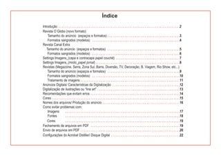 Índice
Introdução . . . . . . . . . . . . . . . . . . . . . . . . . . . . . . . . . . . . . . . . . . . . . . . . . . . . . . . . . . . . . . . . . . . . . . . .2
Revista O Globo (novo formato)
    Tamanho do anúncio (espaços e formatos) . . . . . . . . . . . . . . . . . . . . . . . . . . . . . . . . . . . . . . . . . . .3
    Formatos sangrados (modelos) . . . . . . . . . . . . . . . . . . . . . . . . . . . . . . . . . . . . . . . . . . . . . . . . . . . .4
Revista Canal Extra
   Tamanho do anúncio (espaços e formatos) . . . . . . . . . . . . . . . . . . . . . . . . . . . . . . . . . . . . . . . . . . .5
    Formatos sangrados (modelos) . . . . . . . . . . . . . . . . . . . . . . . . . . . . . . . . . . . . . . . . . . . . . . . . . . . .6
Settings Imagens_(capa e contracapa papel couchê) . . . . . . . . . . . . . . . . . . . . . . . . . . . . . . . . . . . . . .7
Settings Imagens_(miolo_papel jornal) . . . . . . . . . . . . . . . . . . . . . . . . . . . . . . . . . . . . . . . . . . . . . . . . . .8
Revistas (Megazzine, Serra, Zona Sul, Barra, Diversão, TV, Decoração, B. Viagem, Rio Show, etc...)
    Tamanho do anúncio (espaços e formatos) . . . . . . . . . . . . . . . . . . . . . . . . . . . . . . . . . . . . . . . . . . .9
    Formatos sangrados (modelos) . . . . . . . . . . . . . . . . . . . . . . . . . . . . . . . . . . . . . . . . . . . . . . . . . . . .10
    Tratamento de imagens . . . . . . . . . . . . . . . . . . . . . . . . . . . . . . . . . . . . . . . . . . . . . . . . . . . . . . . . . . .11
Anúncios Digitais/ Características da Digitalização . . . . . . . . . . . . . . . . . . . . . . . . . . . . . . . . . . . . . . . .12
Digitalização de ilustrações ou “line art” . . . . . . . . . . . . . . . . . . . . . . . . . . . . . . . . . . . . . . . . . . . . . . . . .13
Recomendações que evitam erros . . . . . . . . . . . . . . . . . . . . . . . . . . . . . . . . . . . . . . . . . . . . . . . . . . . . .14
Cores . . . . . . . . . . . . . . . . . . . . . . . . . . . . . . . . . . . . . . . . . . . . . . . . . . . . . . . . . . . . . . . . . . . . . . . . . . . .15
Nomes dos arquivos/ Produção do anúncio . . . . . . . . . . . . . . . . . . . . . . . . . . . . . . . . . . . . . . . . . . . . . .16
Como evitar problemas com:
    Imagens           . . . . . . . . . . . . . . . . . . . . . . . . . . . . . . . . . . . . . . . . . . . . . . . . . . . . . . . . . . . . . . . . . . . .17
    Fontes            . . . . . . . . . . . . . . . . . . . . . . . . . . . . . . . . . . . . . . . . . . . . . . . . . . . . . . . . . . . . . . . . . . . .18
    Cores             . . . . . . . . . . . . . . . . . . . . . . . . . . . . . . . . . . . . . . . . . . . . . . . . . . . . . . . . . . . . . . . . . . . .19
Fechamento de arquivos em PDF . . . . . . . . . . . . . . . . . . . . . . . . . . . . . . . . . . . . . . . . . . . . . . . . . . . . .19
Envio de arquivos em PDF . . . . . . . . . . . . . . . . . . . . . . . . . . . . . . . . . . . . . . . . . . . . . . . . . . . . . . . . . . .20
Configurações do Acrobat Distiller/ Disque Digital . . . . . . . . . . . . . . . . . . . . . . . . . . . . . . . . . . . . . . . . .22
 
