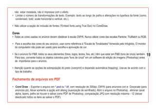 não estar instalada, não é impressa com o efeito.
• Limitar o número de transformações de texto. Exemplo: texto ao longo de paths e alterações no typeface da fonte (como,
   condensed, bold, scale horizontal e vertical, etc.).

• Não utilizar a opção de inclusão de fontes ("Embed fonts using True Doc) no CorelDraw.

Cores
• Todas as cores usadas no anúncio devem obedecer à escala CMYK. Nunca utilizar cores das escalas Pantone, TruMatch ou RGB.

• Para a escolha das cores do seu anúncio, usar como referência à "Escala de Tonalidades" fornecida pela Infoglobo. O monitor
  do computador não pode ser usado para escolha e aprovação de cor.

• Se o anúncio for P&B, todos os seus elementos (fotos, logos, textos, fios, etc.) têm que estar em P&B (tons de cinza) também.   19
  Para isso, converter todos os objetos coloridos para "tons de cinza" em um software de edição de imagens (Photoshop) antes
  de importá-los para o anúncio.

• Atenção quanto as opções de sobreposição do preto (overprint) e dispersão automática (trapping). Use-as de acordo com o
  tipo de trabalho.

Fechamento de arquivos em PDF
• Corel Draw - Exportar o arquivo em *.psd ou *.tif, com resolução de 300dpi, CMYK (para anúncios cor) e Grayscale (para
  anúncios pb). Ativar somente a opção anti alising (suavização de serrilhado). Abrir o arquivo no Photoshop, eliminar canal
  alpha, layers, paths se houver e salvar como PDF de Photoshop, compactação JPG com resolução máxima - 12 (deixar
  desclicado todos os itens ao salvar o PDF).
 
