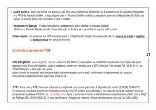 • Quark Xpress - Deve-se fechar um arquivo (.ps) com uma impressora postscript (ex. Linotronic 530 ou Generic Imageseter.)
  e o PPD do Acrobat distiller, e logo depois usar o Acrobat Distiller usando o joboptions com as configurações O Globo, ou
  salvar o arquivo como eps no Quark e usar o distiller.

 • Illustrator/ In Design - Fechar um arquivo postscript ou eps e distilar no Acrobat Distiller.
   Verificar no Acrobat Reader se não houve alteração de fonte e se o tamanho do arquivo está correto

 Observações: Os arquivos em PDF enviados para o Infoglobo não devem ter separação de cor, marca de corte e registro
              ou borda branca em volta do anúncio.


 Envio de arquivos em PDF
                                                                                                                              21
 Site Infoglobo - www.infoglobo.com.br - arquivos até 80mb. É necessário se cadastrar previamente no próprio site para
 acessar o link Envio de Material. Após o cadastro, entrar em contato com o SPV (Serviço Pós Venda) Tel.: 2534-5414 ou
 2534-5299 para a liberação da senha.
 Após o envio de material, será encaminhado uma mensagem, por e-mail, confirmando o recebimento do arquivo.
 Para demais esclarecimentos ligar para 2534-5414 .


 FTP - Para usar o FTP, deve ser solicitada a criação de uma conta particular à Digitalização no tel: (0XX21) 2534-5312.
 Os arquivos enviados devem ser nomeados com o nº da OP (ordem de publicação). No caso de troca de material, deve-se
 acrescentar a palavra TROCA. Ex. op12345_troca. Após o envio do anúncio é extremamente importante o contato com o Deptº
 de Tráfego 2534-5138/ 5508/ 5211 para confirmar a chegada do material. Enviar também uma print via fax: 2534-5588.
 