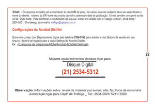 Email - Os arquivos enviados por e-mail dever ter até 6MB de peso. No campo assunto (subject) deve ser especificado o
nome do cliente, número da OP, nome do produto (jornal e caderno) e data de publicação. Enviar também uma print via fax
no tel.: 2534-5588. Para confirmar o recebimento do arquivo, entrar em contato com o Tráfego: (0XX21) 2534-5508 /
2534-5501. O endereço de e-mail é trafego@oglobo.com.br

Configurações do Acrobat Distiller

Entrar em contato com Departamento Digital pelo telefone 2534-5312 para solicitar o Job Options da versão em uso.
Arquivo deverá ser copiado para a pasta Settings do Acrobat Distiller.
Ex: <c:arquivos de programasAdobeAcrobat 4DistillerSettings>


                                                                                                                          22
                                  Maiores esclarecimentos técnicos ligar para:

                                                  Disque Digital
                                             (21) 2534-5312

  Observação: Informações sobre envio de material por e-mail, site, ftp, troca de material e
          autorização ligar para Deptº de Tráfego _ Tel.: 2534-5501/ 5211/ 5508
 