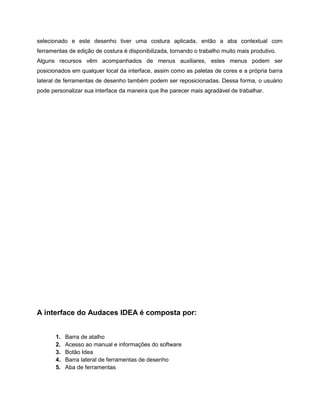 selecionado e este desenho tiver uma costura aplicada, então a aba contextual com
ferramentas de edição de costura é disponibilizada, tornando o trabalho muito mais produtivo.
Alguns recursos vêm acompanhados de menus auxiliares, estes menus podem ser
posicionados em qualquer local da interface, assim como as paletas de cores e a própria barra
lateral de ferramentas de desenho também podem ser reposicionadas. Dessa forma, o usuário
pode personalizar sua interface da maneira que lhe parecer mais agradável de trabalhar.
A interface do Audaces IDEA é composta por:
1. Barra de atalho
2. Acesso ao manual e informações do software
3. Botão Idea
4. Barra lateral de ferramentas de desenho
5. Aba de ferramentas
 