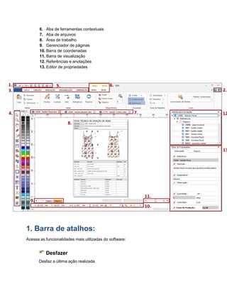 6. Aba de ferramentas contextuais
7. Aba de arquivos
8. Área de trabalho
9. Gerenciador de páginas
10. Barra de coordenadas
11. Barra de visualização
12. Referências e anotações
13. Editor de propriedades
1. Barra de atalhos:
Acessa as funcionalidades mais utilizadas do software:
Desfazer
Desfaz a última ação realizada.
 