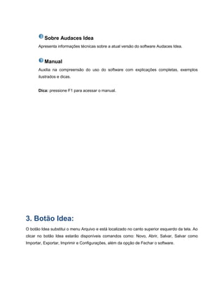 Sobre Audaces Idea
Apresenta informações técnicas sobre a atual versão do software Audaces Idea.
Manual
Auxilia na compreensão do uso do software com explicações completas, exemplos
ilustrados e dicas.
Dica: pressione F1 para acessar o manual.
3. Botão Idea:
O botão Idea substitui o menu Arquivo e está localizado no canto superior esquerdo da tela. Ao
clicar no botão Idea estarão disponíveis comandos como: Novo, Abrir, Salvar, Salvar como
Importar, Exportar, Imprimir e Configurações, além da opção de Fechar o software.
 