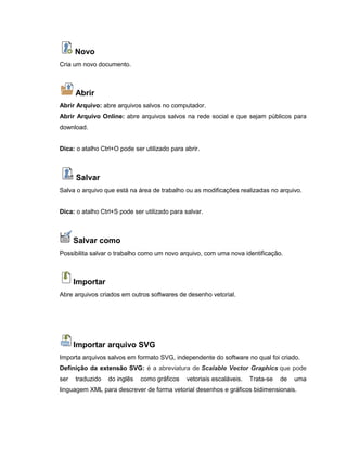 Novo
Cria um novo documento.
Abrir
Abrir Arquivo: abre arquivos salvos no computador.
Abrir Arquivo Online: abre arquivos salvos na rede social e que sejam públicos para
download.
Dica: o atalho Ctrl+O pode ser utilizado para abrir.
Salvar
Salva o arquivo que está na área de trabalho ou as modificações realizadas no arquivo.
Dica: o atalho Ctrl+S pode ser utilizado para salvar.
Salvar como
Possibilita salvar o trabalho como um novo arquivo, com uma nova identificação.
Importar
Abre arquivos criados em outros softwares de desenho vetorial.
Importar arquivo SVG
Importa arquivos salvos em formato SVG, independente do software no qual foi criado.
Definição da extensão SVG: é a abreviatura de Scalable Vector Graphics que pode
ser traduzido do inglês como gráficos vetoriais escaláveis. Trata-se de uma
linguagem XML para descrever de forma vetorial desenhos e gráficos bidimensionais.
 