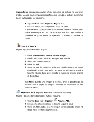 Importante: se os arquivos possuírem efeitos específicos do software no qual foram
criados, não será possível importar esses efeitos, que entrarão no software como linhas
ou, em muitos casos, não aparecerão.
1. Clique no Botão Idea > Importar > Arquivo SVG.
2. Selecione o arquivo a ser importado e clique em Abrir.
3. Aparecerá uma opção para reduzir a quantidade de nós do desenho, caso
queira fazê-lo clique em “Sim”. Se você clicar em “Não”, será mantida a
quantidade de pontos vindas da exportação do arquivo, do software de
origem.
Inserir Imagem
Importa arquivos em formato de imagem.
1. Clique no Botão Idea > Importar > Inserir Imagem.
2. Abrirá a tela onde você buscará a imagem a ser inserida.
3. Selecione a imagem desejada.
4. Clique em Abrir.
5. Clique na área de trabalho e, ainda com o botão esquerdo do mouse
pressionado, arraste para definir um tamanho. A imagem tomará o
tamanho indicado. Caso queira importar a imagem no tamanho original,
dê duplo clique.
Importante: quando uma imagem é inserida, temos a possibilidade de
trabalhar com a edição de imagens utilizando as ferramentas da aba
contextual tabelas.
Arquivos ADS (arquivos de moldes do Audaces Vestuário)
Importa o desenho do molde criado no Audaces Vestuário.
1. Clicar no Botão Idea > Importar > Arquivos ADS.
2. Busque a modelagem desejada no diretório na qual foi salva.
3. Clique em Abrir. (Obs.: se a modelagem estiver graduada, entrará no
Idea o molde com todas as graduações.)
 