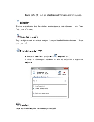 Dica: o atalho Alt+I pode ser utilizado para abrir imagens a serem inseridas.
Exportar
Exporta os objetos na área de trabalho, ou selecionados, nas extensões *. bmp, *.jpg,
*.gif , *.svg e *.creare.
Exportar imagem
Exporta objetos para arquivos de imagens ou arquivos vetoriais nas extensões **. bmp,
png *.jpg, *.gif.
Exportar arquivo SVG
1. Clique no Botão Idea > Exportar > Arquivos SVG.
2. Insira as informações solicitadas na tela de exportação e clique em
Exportar.
Imprimir
Dica: o atalho Ctrl+P pode ser utilizado para imprimir
 