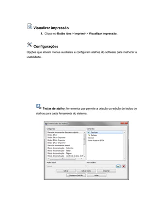 Visualizar impressão
1. Clique no Botão Idea > Imprimir > Visualizar Impressão.
Configurações
Opções que ativam menus auxiliares e configuram atalhos do software para melhorar a
usabilidade.
Teclas de atalho: ferramenta que permite a criação ou edição de teclas de
atalhos para cada ferramenta do sistema.
 
