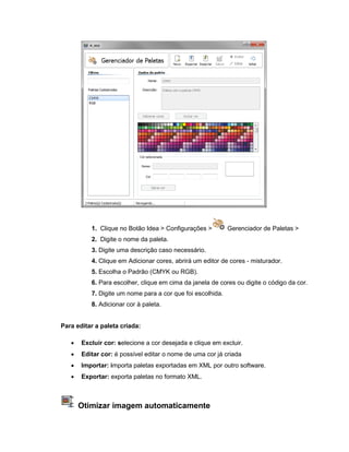 1. Clique no Botão Idea > Configurações > Gerenciador de Paletas >
2. Digite o nome da paleta.
3. Digite uma descrição caso necessário.
4. Clique em Adicionar cores, abrirá um editor de cores - misturador.
5. Escolha o Padrão (CMYK ou RGB).
6. Para escolher, clique em cima da janela de cores ou digite o código da cor.
7. Digite um nome para a cor que foi escolhida.
8. Adicionar cor à paleta.
Para editar a paleta criada:
 Excluir cor: selecione a cor desejada e clique em excluir.
 Editar cor: é possível editar o nome de uma cor já criada
 Importar: importa paletas exportadas em XML por outro software.
 Exportar: exporta paletas no formato XML.
Otimizar imagem automaticamente
 
