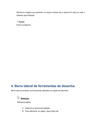 Otimiza as imagens que estiverem no arquivo sempre que o arquivo for salvo ou caso o
software seja finalizado.
Fechar
Fecha o programa.
4. Barra lateral de ferramentas de desenho.
Barra onde se localizam as ferramentas utilizadas na criação de desenhos.
Seleção
Seleciona objetos
1. Selecione a ferramenta Seleção.
2. Para selecionar um objeto, clique sobre ele.
 