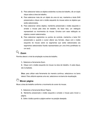 3. Para selecionar todos os objetos existentes na área de trabalho, dê um duplo
clique sobre a área de trabalho.
4. Para selecionar mais de um objeto de uma só vez, mantenha a tecla Shift
pressionada e clique com o botão esquerdo do mouse sobre os objetos que
serão selecionados.
5. Para selecionar vários objetos, mantenha pressionado o botão esquerdo e
arraste o mouse pela área de trabalho. Ao fazer isso, um retângulo
representará os movimentos do mouse. Envolva com esse retângulo os
objetos a serem selecionados.
6. Para selecionar segmentos ou pontos de controle, mantenha a tecla Ctrl
pressionada e, quando o cursor alterar seu formato, clique com o botão
esquerdo do mouse sobre os segmentos que serão selecionados (os
segmentos selecionados ficarão representados por uma linha pontilhada na
cor azul).
Zoom
Permite alterar o nível de ampliação na área de trabalho.
1. Selecione a ferramenta Zoom.
2. Clique com o botão esquerdo do mouse na área de trabalho. A cada clique,
ela é ampliada.
Dica: para utilizar esta ferramenta de maneira contínua, selecione-a na barra
lateral. Para utilizá-la apenas uma vez, selecione-a na barra de visualização.
Mover página
Move a área de trabalho conforme o movimento do cursor do mouse.
1. Selecione a ferramenta Mover Página.
2. Mantenha pressionado o botão esquerdo e arraste o mouse para mover a
página.
3. Solte o botão quando a página estiver na posição desejada.
 