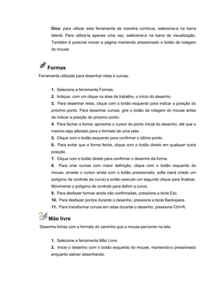 Dica: para utilizar esta ferramenta de maneira contínua, selecione-a na barra
lateral. Para utilizá-la apenas uma vez, selecione-a na barra de visualização.
Também é possível mover a página mantendo pressionado o botão de rolagem
do mouse.
Formas
Ferramenta utilizada para desenhar retas e curvas.
1. Selecione a ferramenta Formas.
2. Indique, com um clique na área de trabalho, o início do desenho.
3. Para desenhar retas, clique com o botão esquerdo para indicar a posição do
próximo ponto. Para desenhar curvas, gire o botão de rolagem do mouse antes
de indicar a posição do próximo ponto.
4. Para fechar a forma, aproxime o cursor do ponto inicial do desenho, até que o
mesmo seja alterado para o formato de uma seta.
5. Clique com o botão esquerdo para confirmar o último ponto.
6. Para evitar que a forma feche, clique com o botão direito em qualquer outra
posição.
7. Clique com o botão direito para confirmar o desenho da forma.
8. Para criar curvas com maior definição, clique com o botão esquerdo do
mouse, arraste o cursor ainda com o botão pressionado, solte (será criado um
polígono de controle da curva) e então execute um segundo clique para finalizar.
Movimente o polígono de controle para definir a curva.
9. Para desfazer formas ainda não confirmadas, pressione a tecla Esc.
10. Para desfazer pontos durante o desenho, pressione a tecla Backspace.
11. Para transformar curvas em retas durante o desenho, pressione Ctrl+R.
Mão livre
Desenha linhas com o formato do caminho que o mouse percorrer na tela.
1. Selecione a ferramenta Mão Livre.
2. Inicie o desenho com o botão esquerdo do mouse, mantendo-o pressionado
enquanto estiver desenhando.
 