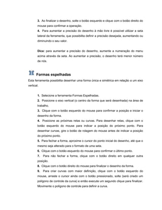 3. Ao finalizar o desenho, solte o botão esquerdo e clique com o botão direito do
mouse para confirmar a operação.
4. Para aumentar a precisão do desenho à mão livre é possível utilizar a seta
lateral da ferramenta, que possibilita definir a precisão desejada, aumentando ou
diminuindo o seu valor.
Dica: para aumentar a precisão do desenho, aumente a numeração do menu
acima através da seta. Ao aumentar a precisão, o desenho terá menor número
de nós.
Formas espelhadas
Esta ferramenta possibilita desenhar uma forma única e simétrica em relação a um eixo
vertical.
1. Selecione a ferramenta Formas Espelhadas.
2. Posicione o eixo vertical (o centro da forma que será desenhada) na área de
trabalho.
3. Clique com o botão esquerdo do mouse para confirmar a posição e iniciar o
desenho da forma.
4. Posicione as próximas retas ou curvas. Para desenhar retas, clique com o
botão esquerdo do mouse para indicar a posição do próximo ponto. Para
desenhar curvas, gire o botão de rolagem do mouse antes de indicar a posição
do próximo ponto.
5. Para fechar a forma, aproxime o cursor do ponto inicial do desenho, até que o
mesmo seja alterado para o formato de uma seta.
6. Clique com o botão esquerdo do mouse para confirmar o último ponto.
7. Para não fechar a forma, clique com o botão direito em qualquer outra
posição.
8. Clique com o botão direito do mouse para finalizar o desenho da forma.
9. Para criar curvas com maior definição, clique com o botão esquerdo do
mouse, arraste o cursor ainda com o botão pressionado, solte (será criado um
polígono de controle da curva) e então execute um segundo clique para finalizar.
Movimente o polígono de controle para definir a curva.
 