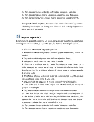 10. Para desfazer formas ainda não confirmadas, pressione a tecla Esc.
11. Para desfazer pontos durante o desenho, pressione a tecla Backspace.
12. Para transformar curvas em retas durante o desenho, pressione Ctrl+R.
Dica: para facilitar a criação de desenhos com a ferramenta Formas Espelhadas,
selecione primeiramente um manequim e utilize seu eixo central para posicionar
o eixo vertical da ferramenta.
Objetos espelhados
Esta ferramenta possibilita desenhar um objeto composto por duas formas espelhadas
em relação a um eixo vertical, e separadas por uma distância definida pelo usuário.
1. Selecione a ferramenta Objetos Espelhados.
2. Posicione o eixo vertical (o centro da forma que será desenhada) na área de
trabalho.
3. Clique com o botão esquerdo para confirmar a posição do eixo.
4. Indique com um clique o local para iniciar o desenho.
5. Posicione as próximas retas ou curvas. Para desenhar retas, clique com o
botão esquerdo do mouse para indicar a posição do próximo ponto. Para
desenhar curvas, gire o botão de rolagem do mouse antes de indicar a posição
do próximo ponto.
6. Para fechar a forma, aproxime o cursor do ponto inicial do desenho, até que
ele seja alterado para a forma de uma seta.
7. Clique com o botão esquerdo do mouse para confirmar o último ponto.
8. Para evitar que a forma feche, clique com o botão direito do mouse em
qualquer outra posição.
9. Clique com o botão direito do mouse para finalizar o desenho da forma.
10. Para criar curvas com maior definição, clique com o botão esquerdo do
mouse, arraste o cursor ainda com o botão pressionado, solte (será criado um
polígono de controle da curva) e então execute um segundo clique para finalizar.
Movimente o polígono de controle para definir a curva.
11. Para desfazer formas ainda não confirmadas, pressione a tecla Esc.
12. Para desfazer pontos durante o desenho, pressione a tecla Backspace.
 