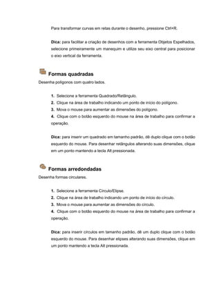 Para transformar curvas em retas durante o desenho, pressione Ctrl+R.
Dica: para facilitar a criação de desenhos com a ferramenta Objetos Espelhados,
selecione primeiramente um manequim e utilize seu eixo central para posicionar
o eixo vertical da ferramenta.
Formas quadradas
Desenha polígonos com quatro lados.
1. Selecione a ferramenta Quadrado/Retângulo.
2. Clique na área de trabalho indicando um ponto de início do polígono.
3. Mova o mouse para aumentar as dimensões do polígono.
4. Clique com o botão esquerdo do mouse na área de trabalho para confirmar a
operação.
Dica: para inserir um quadrado em tamanho padrão, dê duplo clique com o botão
esquerdo do mouse. Para desenhar retângulos alterando suas dimensões, clique
em um ponto mantendo a tecla Alt pressionada.
Formas arredondadas
Desenha formas circulares.
1. Selecione a ferramenta Círculo/Elipse.
2. Clique na área de trabalho indicando um ponto de início do círculo.
3. Mova o mouse para aumentar as dimensões do círculo.
4. Clique com o botão esquerdo do mouse na área de trabalho para confirmar a
operação.
Dica: para inserir círculos em tamanho padrão, dê um duplo clique com o botão
esquerdo do mouse. Para desenhar elipses alterando suas dimensões, clique em
um ponto mantendo a tecla Alt pressionada.
 