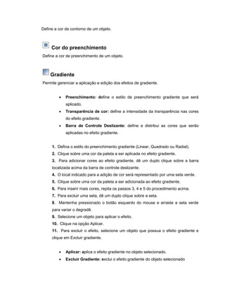 Define a cor de contorno de um objeto.
Cor do preenchimento
Define a cor de preenchimento de um objeto.
Gradiente
Permite gerenciar a aplicação e edição dos efeitos de gradiente.
 Preenchimento: define o estilo de preenchimento gradiente que será
aplicado.
 Transparência de cor: define a intensidade da transparência nas cores
do efeito gradiente.
 Barra de Controle Deslizante: define e distribui as cores que serão
aplicadas no efeito gradiente.
1. Defina o estilo do preenchimento gradiente (Linear, Quadrado ou Radial).
2. Clique sobre uma cor da paleta a ser aplicada no efeito gradiente.
3. Para adicionar cores ao efeito gradiente, dê um duplo clique sobre a barra
localizada acima da barra de controle deslizante.
4. O local indicado para a adição de cor será representado por uma seta verde.
5. Clique sobre uma cor da paleta a ser adicionada ao efeito gradiente.
6. Para inserir mais cores, repita os passos 3, 4 e 5 do procedimento acima.
7. Para excluir uma seta, dê um duplo clique sobre a seta.
8. Mantenha pressionado o botão esquerdo do mouse e arraste a seta verde
para variar o degradê.
9. Selecione um objeto para aplicar o efeito.
10. Clique na opção Aplicar.
11. Para excluir o efeito, selecione um objeto que possua o efeito gradiente e
clique em Excluir gradiente.
 Aplicar: aplica o efeito gradiente no objeto selecionado.
 Excluir Gradiente: exclui o efeito gradiente do objeto selecionado
 