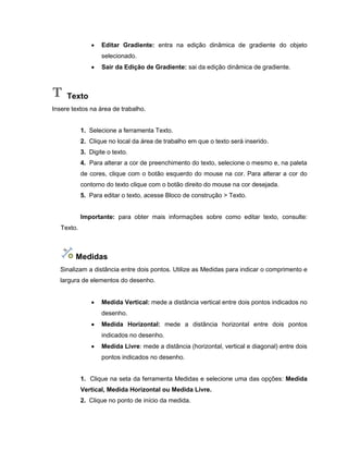 Editar Gradiente: entra na edição dinâmica de gradiente do objeto
selecionado.
 Sair da Edição de Gradiente: sai da edição dinâmica de gradiente.
Texto
Insere textos na área de trabalho.
1. Selecione a ferramenta Texto.
2. Clique no local da área de trabalho em que o texto será inserido.
3. Digite o texto.
4. Para alterar a cor de preenchimento do texto, selecione o mesmo e, na paleta
de cores, clique com o botão esquerdo do mouse na cor. Para alterar a cor do
contorno do texto clique com o botão direito do mouse na cor desejada.
5. Para editar o texto, acesse Bloco de construção > Texto.
Importante: para obter mais informações sobre como editar texto, consulte:
Texto.
Medidas
Sinalizam a distância entre dois pontos. Utilize as Medidas para indicar o comprimento e
largura de elementos do desenho.
 Medida Vertical: mede a distância vertical entre dois pontos indicados no
desenho.
 Medida Horizontal: mede a distância horizontal entre dois pontos
indicados no desenho.
 Medida Livre: mede a distância (horizontal, vertical e diagonal) entre dois
pontos indicados no desenho.
1. Clique na seta da ferramenta Medidas e selecione uma das opções: Medida
Vertical, Medida Horizontal ou Medida Livre.
2. Clique no ponto de início da medida.
 