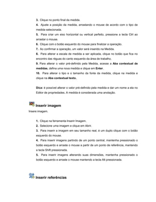 3. Clique no ponto final da medida.
4. Ajuste a posição da medida, arrastando o mouse de acordo com o tipo de
medida selecionada.
5. Para criar um eixo horizontal ou vertical perfeito, pressione a tecla Ctrl ao
arrastar o mouse.
6. Clique com o botão esquerdo do mouse para finalizar a operação.
7. Ao confirmar a operação, um valor será inserido na Medida.
8. Para alterar a escala de medida a ser aplicada, clique no botão que fica no
encontro das réguas do canto esquerdo da área de trabalho.
9. Para alterar o valor pré-definido pela Medida, acesse a Aba contextual de
medidas, defina uma nova medida e clique em Enter.
10. Para alterar o tipo e o tamanho da fonte da medida, clique na medida e
clique na Aba contextual texto.
Dica: é possível alterar o valor pré-definido pela medida e dar um nome a ela no
Editor de propriedades. A medida é considerada uma anotação.
Inserir imagem
Insere imagem.
1. Clique na ferramenta Inserir Imagem.
2. Selecione uma imagem e clique em Abrir.
3. Para inserir a imagem em seu tamanho real, é um duplo clique com o botão
esquerdo do mouse.
4. Para inserir imagens partindo de um ponto central, mantenha pressionado o
botão esquerdo e arraste o mouse a partir de um ponto de referência, mantendo
a tecla Shift pressionada.
5. Para inserir imagens alterando suas dimensões, mantenha pressionado o
botão esquerdo e arraste o mouse mantendo a tecla Alt pressionada.
Inserir referências
 