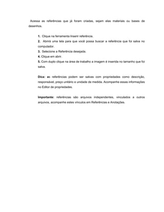 Acessa as referências que já foram criadas, sejam elas materiais ou bases de
desenhos.
1. Clique na ferramenta Inserir referência.
2. Abrirá uma tela para que você possa buscar a referência que foi salva no
computador.
3. Selecione a Referência desejada.
4. Clique em abrir.
5. Com duplo clique na área de trabalho a imagem é inserida no tamanho que foi
salva.
Dica: as referências podem ser salvas com propriedades como descrição,
responsável, preço unitário e unidade de medida. Acompanhe essas informações
no Editor de propriedades.
Importante: referências são arquivos independentes, vinculados a outros
arquivos, acompanhe estes vínculos em Referências e Anotações.
 