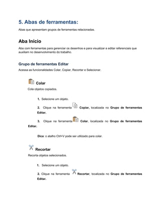 5. Abas de ferramentas:
Abas que apresentam grupos de ferramentas relacionadas.
Aba Início
Aba com ferramentas para gerenciar os desenhos e para visualizar e editar referenciais que
auxiliam no desenvolvimento do trabalho.
Grupo de ferramentas Editar
Acessa as funcionalidades Colar, Copiar, Recortar e Selecionar.
Colar
Cola objetos copiados.
1. Selecione um objeto.
2. Clique na ferramenta Copiar, localizada no Grupo de ferramentas
Editar.
3. Clique na ferramenta Colar, localizada no Grupo de ferramentas
Editar.
Dica: o atalho Ctrl+V pode ser utilizado para colar.
Recortar
Recorta objetos selecionados.
1. Selecione um objeto.
2. Clique na ferramenta Recortar, localizada no Grupo de ferramentas
Editar.
 