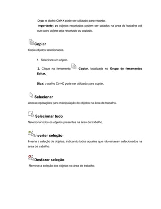 Dica: o atalho Ctrl+X pode ser utilizado para recortar.
Importante: os objetos recortados podem ser colados na área de trabalho até
que outro objeto seja recortado ou copiado.
Copiar
Copia objetos selecionados.
1. Selecione um objeto.
2. Clique na ferramenta Copiar, localizada no Grupo de ferramentas
Editar.
Dica: o atalho Ctrl+C pode ser utilizado para copiar.
Selecionar
Acessa operações para manipulação de objetos na área de trabalho.
Selecionar tudo
Seleciona todos os objetos presentes na área de trabalho.
Inverter seleção
Inverte a seleção de objetos, indicando todos aqueles que não estavam selecionados na
área de trabalho.
Desfazer seleção
Remove a seleção dos objetos na área de trabalho.
 