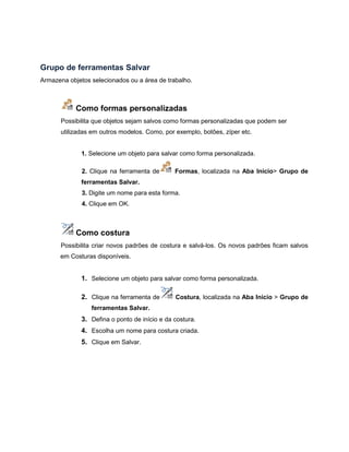 Grupo de ferramentas Salvar
Armazena objetos selecionados ou a área de trabalho.
Como formas personalizadas
Possibilita que objetos sejam salvos como formas personalizadas que podem ser
utilizadas em outros modelos. Como, por exemplo, botões, zíper etc.
1. Selecione um objeto para salvar como forma personalizada.
2. Clique na ferramenta de Formas, localizada na Aba Início> Grupo de
ferramentas Salvar.
3. Digite um nome para esta forma.
4. Clique em OK.
Como costura
Possibilita criar novos padrões de costura e salvá-los. Os novos padrões ficam salvos
em Costuras disponíveis.
1. Selecione um objeto para salvar como forma personalizada.
2. Clique na ferramenta de Costura, localizada na Aba Início > Grupo de
ferramentas Salvar.
3. Defina o ponto de início e da costura.
4. Escolha um nome para costura criada.
5. Clique em Salvar.
 