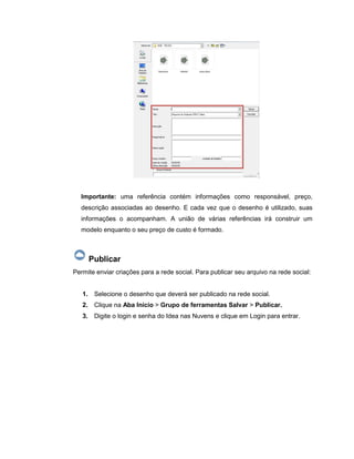 Importante: uma referência contém informações como responsável, preço,
descrição associadas ao desenho. E cada vez que o desenho é utilizado, suas
informações o acompanham. A união de várias referências irá construir um
modelo enquanto o seu preço de custo é formado.
Publicar
Permite enviar criações para a rede social. Para publicar seu arquivo na rede social:
1. Selecione o desenho que deverá ser publicado na rede social.
2. Clique na Aba Início > Grupo de ferramentas Salvar > Publicar.
3. Digite o login e senha do Idea nas Nuvens e clique em Login para entrar.
 