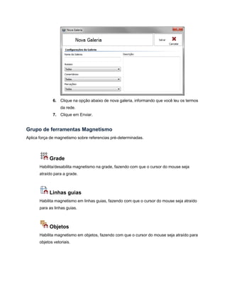 6. Clique na opção abaixo de nova galeria, informando que você leu os termos
da rede.
7. Clique em Enviar.
Grupo de ferramentas Magnetismo
Aplica força de magnetismo sobre referencias pré-determinadas.
Grade
Habilita/desabilita magnetismo na grade, fazendo com que o cursor do mouse seja
atraído para a grade.
Linhas guias
Habilita magnetismo em linhas guias, fazendo com que o cursor do mouse seja atraído
para as linhas guias.
Objetos
Habilita magnetismo em objetos, fazendo com que o cursor do mouse seja atraído para
objetos vetoriais.
 