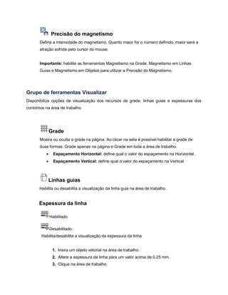 Precisão do magnetismo
Define a intensidade do magnetismo. Quanto maior for o número definido, maior será a
atração sofrida pelo cursor do mouse.
Importante: habilite as ferramentas Magnetismo na Grade, Magnetismo em Linhas
Guias e Magnetismo em Objetos para utilizar a Precisão do Magnetismo.
Grupo de ferramentas Visualizar
Disponibiliza opções de visualização dos recursos de grade, linhas guias e espessuras dos
contornos na área de trabalho.
Grade
Mostra ou oculta a grade na página. Ao clicar na seta é possível habilitar a grade de
duas formas: Grade apenas na página e Grade em toda a área de trabalho.
 Espaçamento Horizontal: define qual o valor do espaçamento na Horizontal.
 Espaçamento Vertical: define qual o valor do espaçamento na Vertical
Linhas guias
Habilita ou desabilita a visualização da linha guia na área de trabalho.
Espessura da linha
Habilitado
Desabilitado
Habilita/desabilita a visualização da espessura da linha
1. Insira um objeto vetorial na área de trabalho.
2. Altere a espessura da linha para um valor acima de 0,25 mm.
3. Clique na área de trabalho.
 