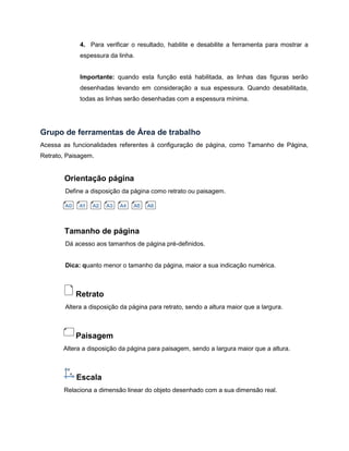4. Para verificar o resultado, habilite e desabilite a ferramenta para mostrar a
espessura da linha.
Importante: quando esta função está habilitada, as linhas das figuras serão
desenhadas levando em consideração a sua espessura. Quando desabilitada,
todas as linhas serão desenhadas com a espessura mínima.
Grupo de ferramentas de Área de trabalho
Acessa as funcionalidades referentes à configuração de página, como Tamanho de Página,
Retrato, Paisagem.
Orientação página
Define a disposição da página como retrato ou paisagem.
Tamanho de página
Dá acesso aos tamanhos de página pré-definidos.
Dica: quanto menor o tamanho da página, maior a sua indicação numérica.
Retrato
Altera a disposição da página para retrato, sendo a altura maior que a largura.
Paisagem
Altera a disposição da página para paisagem, sendo a largura maior que a altura.
Escala
Relaciona a dimensão linear do objeto desenhado com a sua dimensão real.
 