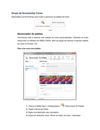 Grupo de ferramentas Cores
Disponibiliza as ferramentas para inserir e gerenciar as paletas de cores.
Gerenciador de paletas
Ferramenta onde é possível criar paletas de cores personalizadas, utilizando as cores
disponíveis no software em RGB e CMYK, além da opção de importar e exportar paletas
de cores no formato .xml.
Para criar uma nova paleta:
1. Clique no Botão Idea > Configurações > Gerenciador de Paletas.
2. Digite o Nome da Paleta.
3. Digite uma descrição caso necessário.
4. Clique em Adicionar cores. Abrirá um editor de cores - misturador
 