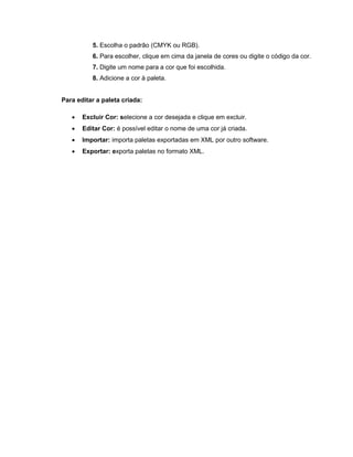 5. Escolha o padrão (CMYK ou RGB).
6. Para escolher, clique em cima da janela de cores ou digite o código da cor.
7. Digite um nome para a cor que foi escolhida.
8. Adicione a cor à paleta.
Para editar a paleta criada:
 Excluir Cor: selecione a cor desejada e clique em excluir.
 Editar Cor: é possível editar o nome de uma cor já criada.
 Importar: importa paletas exportadas em XML por outro software.
 Exportar: exporta paletas no formato XML.
 