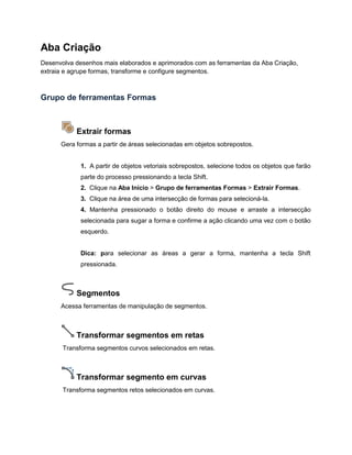 Aba Criação
Desenvolva desenhos mais elaborados e aprimorados com as ferramentas da Aba Criação,
extraia e agrupe formas, transforme e configure segmentos.
Grupo de ferramentas Formas
Extrair formas
Gera formas a partir de áreas selecionadas em objetos sobrepostos.
1. A partir de objetos vetoriais sobrepostos, selecione todos os objetos que farão
parte do processo pressionando a tecla Shift.
2. Clique na Aba Início > Grupo de ferramentas Formas > Extrair Formas.
3. Clique na área de uma intersecção de formas para selecioná-la.
4. Mantenha pressionado o botão direito do mouse e arraste a intersecção
selecionada para sugar a forma e confirme a ação clicando uma vez com o botão
esquerdo.
Dica: para selecionar as áreas a gerar a forma, mantenha a tecla Shift
pressionada.
Segmentos
Acessa ferramentas de manipulação de segmentos.
Transformar segmentos em retas
Transforma segmentos curvos selecionados em retas.
Transformar segmento em curvas
Transforma segmentos retos selecionados em curvas.
 