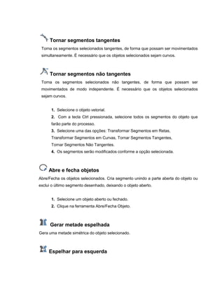 Tornar segmentos tangentes
Torna os segmentos selecionados tangentes, de forma que possam ser movimentados
simultaneamente. É necessário que os objetos selecionados sejam curvos.
Tornar segmentos não tangentes
Torna os segmentos selecionados não tangentes, de forma que possam ser
movimentados de modo independente. É necessário que os objetos selecionados
sejam curvos.
1. Selecione o objeto vetorial.
2. Com a tecla Ctrl pressionada, selecione todos os segmentos do objeto que
farão parte do processo.
3. Selecione uma das opções: Transformar Segmentos em Retas,
Transformar Segmentos em Curvas, Tornar Segmentos Tangentes,
Tornar Segmentos Não Tangentes.
4. Os segmentos serão modificados conforme a opção selecionada.
Abre e fecha objetos
Abre/Fecha os objetos selecionados. Cria segmento unindo a parte aberta do objeto ou
exclui o último segmento desenhado, deixando o objeto aberto.
1. Selecione um objeto aberto ou fechado.
2. Clique na ferramenta Abre/Fecha Objeto.
Gerar metade espelhada
Gera uma metade simétrica do objeto selecionado.
Espelhar para esquerda
 