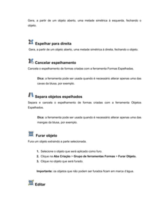 Gera, a partir de um objeto aberto, uma metade simétrica à esquerda, fechando o
objeto.
Espelhar para direita
Gera, a partir de um objeto aberto, uma metade simétrica à direita, fechando o objeto.
Cancelar espelhamento
Cancela o espelhamento de formas criadas com a ferramenta Formas Espelhadas.
Dica: a ferramenta pode ser usada quando é necessário alterar apenas uma das
cavas da blusa, por exemplo.
Separa objetos espelhados
Separa e cancela o espelhamento de formas criadas com a ferramenta Objetos
Espelhados.
Dica: a ferramenta pode ser usada quando é necessário alterar apenas uma das
mangas da blusa, por exemplo.
Furar objeto
Fura um objeto extraindo a parte selecionada.
1. Selecione o objeto que será aplicado como furo.
2. Clique na Aba Criação > Grupo de ferramentas Formas > Furar Objeto.
3. Clique no objeto que será furado.
Importante: os objetos que não podem ser furados ficam em marca d’água.
Editar
 