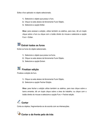 Edita o furo aplicado no objeto selecionado.
1. Selecione o objeto que possui o furo.
2. Clique na seta abaixo da ferramenta Furar Objeto.
3. Selecione a opção Editar.
Dica: para acessar a edição, utilize também os atalhos, para isso, dê um duplo
clique sobre o furo ou clique com o botão direito do mouse e selecione a opção
Furo > Editar.
Extrair todos os furos
Extrai os furos do objeto selecionado.
1. Selecione o objeto que possui os furos.
2. Clique na seta abaixo da ferramenta Furar Objeto.
3. Selecione a opção Extrair.
Finalizar edição
Finaliza a edição de furo.
1. Clique na seta abaixo da ferramenta Furar Objeto.
2. Selecione a opção Fechar Edição.
Dica: para fechar a edição utilize também os atalhos, para isso clique sobre a
barra amarela; dê um duplo clique sobre a área de trabalho; ou clique com o
botão direito do mouse e selecione a opção Furo > Fechar edição.
Cortar
Corta os objetos, fragmentando-os de acordo com as intersecções.
Cortar o da frente pelo de trás
 
