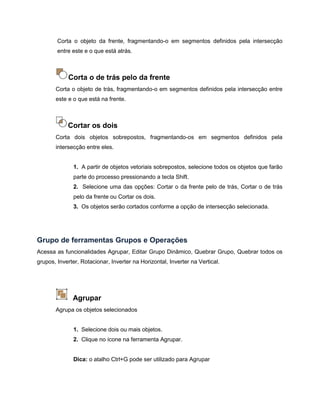 Corta o objeto da frente, fragmentando-o em segmentos definidos pela intersecção
entre este e o que está atrás.
Corta o de trás pelo da frente
Corta o objeto de trás, fragmentando-o em segmentos definidos pela intersecção entre
este e o que está na frente.
Cortar os dois
Corta dois objetos sobrepostos, fragmentando-os em segmentos definidos pela
intersecção entre eles.
1. A partir de objetos vetoriais sobrepostos, selecione todos os objetos que farão
parte do processo pressionando a tecla Shift.
2. Selecione uma das opções: Cortar o da frente pelo de trás, Cortar o de trás
pelo da frente ou Cortar os dois.
3. Os objetos serão cortados conforme a opção de intersecção selecionada.
Grupo de ferramentas Grupos e Operações
Acessa as funcionalidades Agrupar, Editar Grupo Dinâmico, Quebrar Grupo, Quebrar todos os
grupos, Inverter, Rotacionar, Inverter na Horizontal, Inverter na Vertical.
Agrupar
Agrupa os objetos selecionados
1. Selecione dois ou mais objetos.
2. Clique no ícone na ferramenta Agrupar.
Dica: o atalho Ctrl+G pode ser utilizado para Agrupar
 